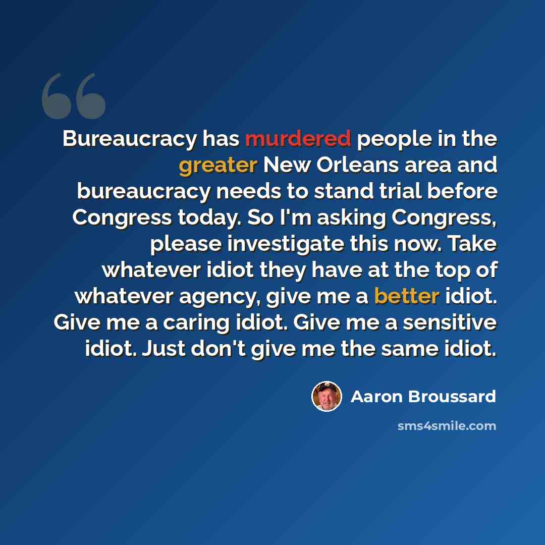 “Bureaucracy has murdered people in the greater New Orleans area and bureaucracy needs to stand trial before Congress today. So I'm asking Congress, please investigate this now. Take whatever idiot they have at the top of whatever agency, give me a better idiot. Give me a caring idiot. Give me a…” quote by Aaron Broussard