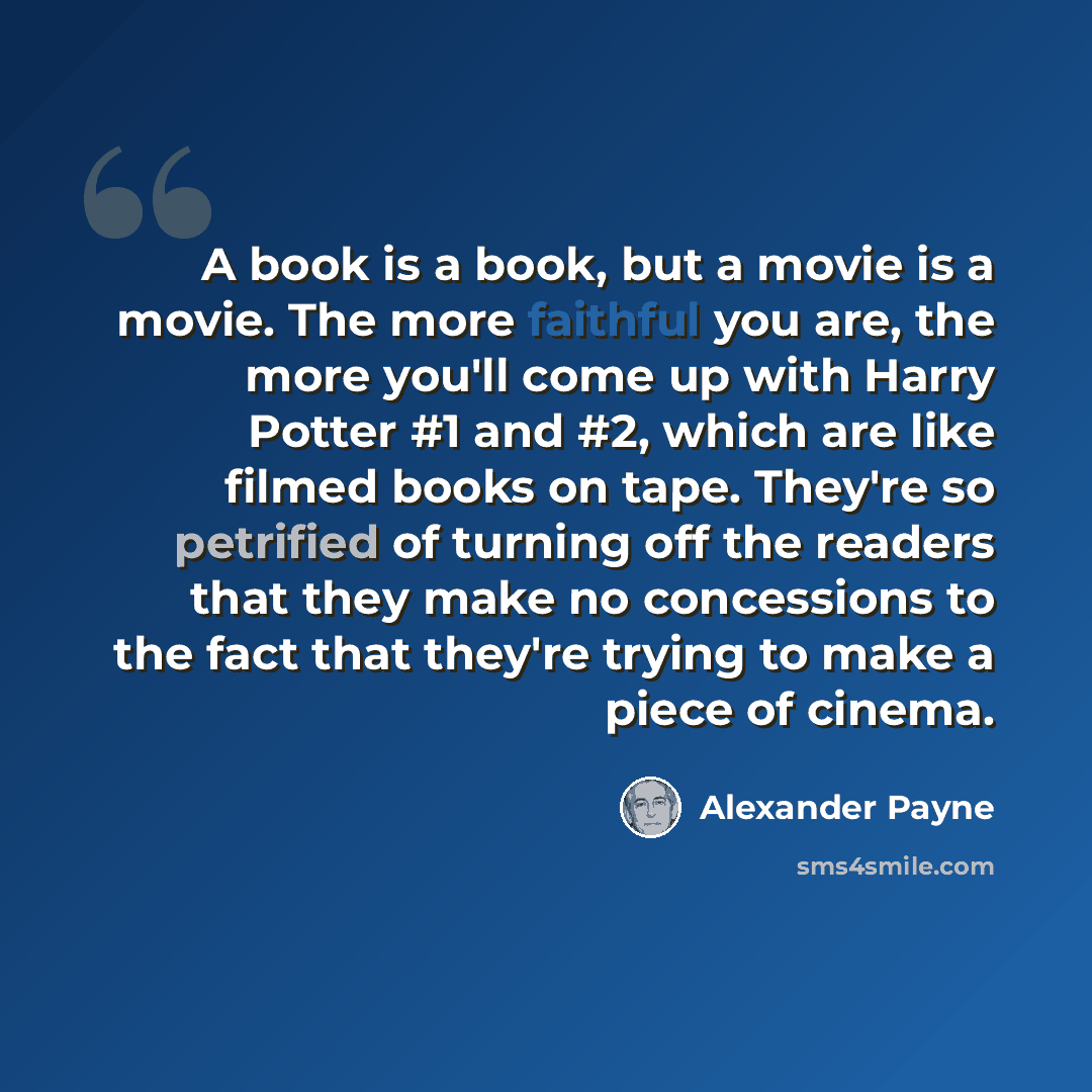 “A book is a book, but a movie is a movie. The more faithful you are, the more you'll come up with Harry Potter #1 and #2, which are like filmed books on tape. They're so petrified of turning off the readers that they make no concessions to the fact that they're trying to make a piece of cinema.” quote by Alexander Payne