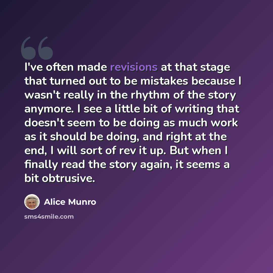 “I've often made revisions at that stage that turned out to be mistakes because I wasn't really in the rhythm of the story anymore. I see a little bit of writing that doesn't seem to be doing as much work as it should be doing, and right at the end, I will sort of rev it up. But when I finally read…” quote by Alice Munro