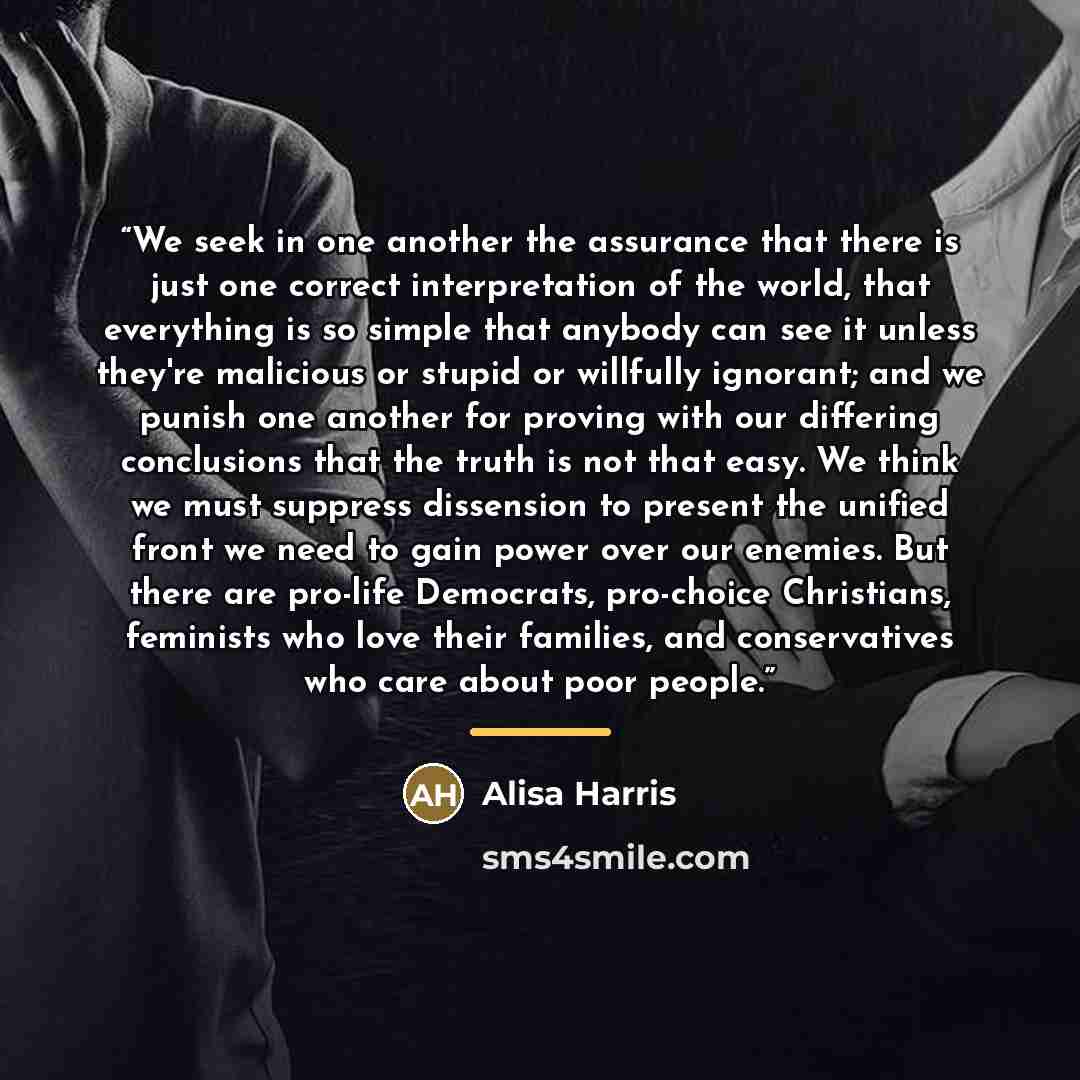 “We seek in one another the assurance that there is just one correct interpretation of the world, that everything is so simple that anybody can see it unless they're malicious or stupid or willfully ignorant; and we punish one another for proving with our differing conclusions that the truth is not…” quote by Alisa Harris