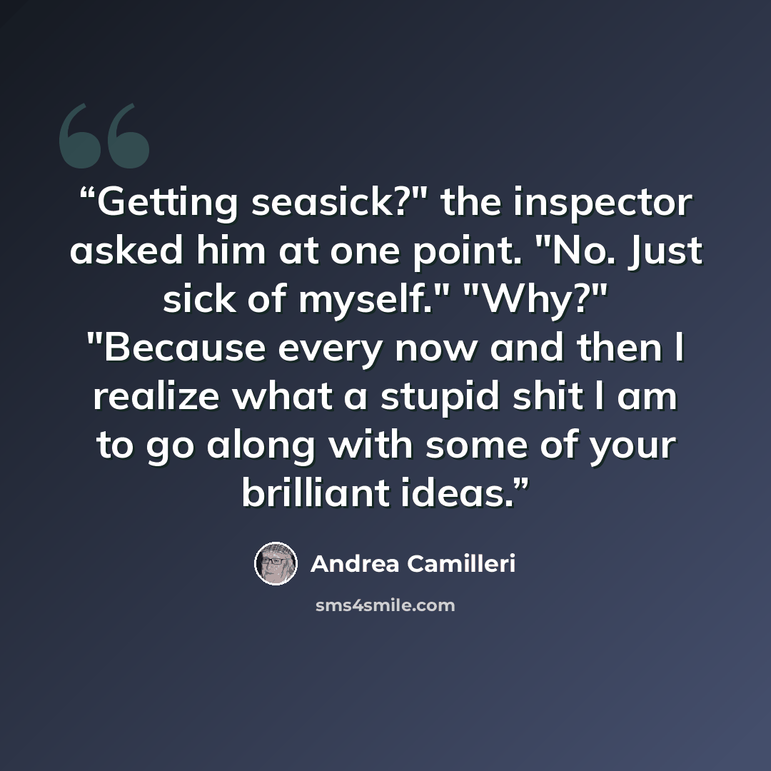 “Getting seasick?" the inspector asked him at one point. "No. Just sick of myself." "Why?" "Because every now and then I realize what a stupid shit I am to go along with some of your brilliant ideas.” quote by Andrea Camilleri