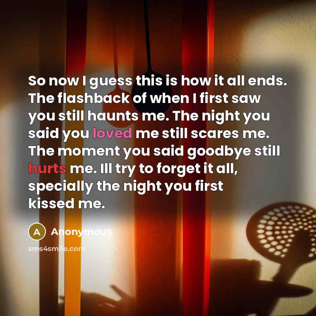 “So now I guess this is how it all ends. The flashback of when I first saw you still haunts me. The night you said you loved me still scares me. The moment you said goodbye still hurts me. Ill try to forget it all, specially the night you first kissed me.” quote by Anonymous