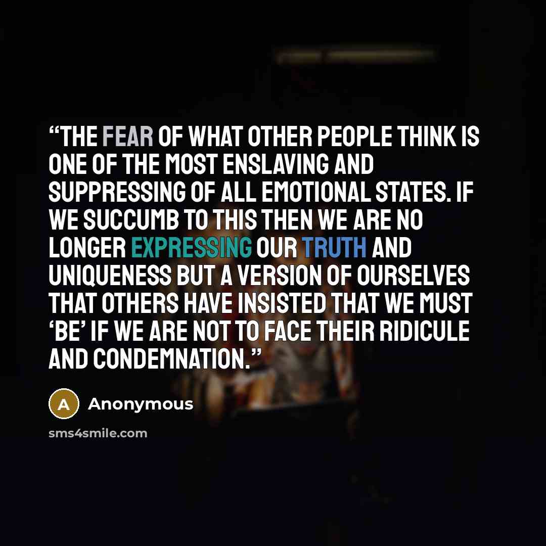“The fear of what other people think is one of the most enslaving and suppressing of all emotional states. If we succumb to this then we are no longer expressing our truth and uniqueness but a version of ourselves that others have insisted that we must ‘be’ if we are not to face their ridicule and…” quote by Anonymous