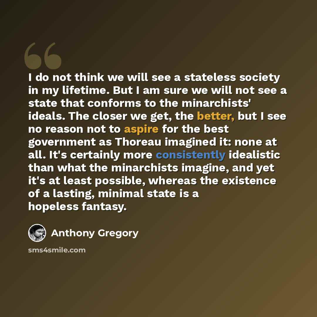“I do not think we will see a stateless society in my lifetime. But I am sure we will not see a state that conforms to the minarchists' ideals. The closer we get, the better, but I see no reason not to aspire for the best government as Thoreau imagined it: none at all. It's certainly more…” quote by Anthony Gregory