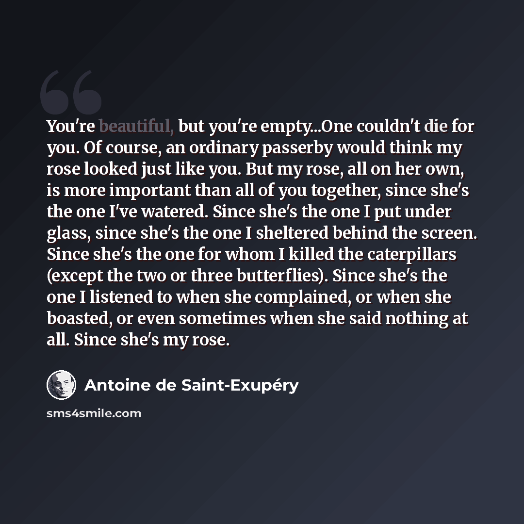 “You're beautiful, but you're empty...One couldn't die for you. Of course, an ordinary passerby would think my rose looked just like you. But my rose, all on her own, is more important than all of you together, since she's the one I've watered. Since she's the one I put under glass, since she's the…” quote by Antoine de Saint-Exupery