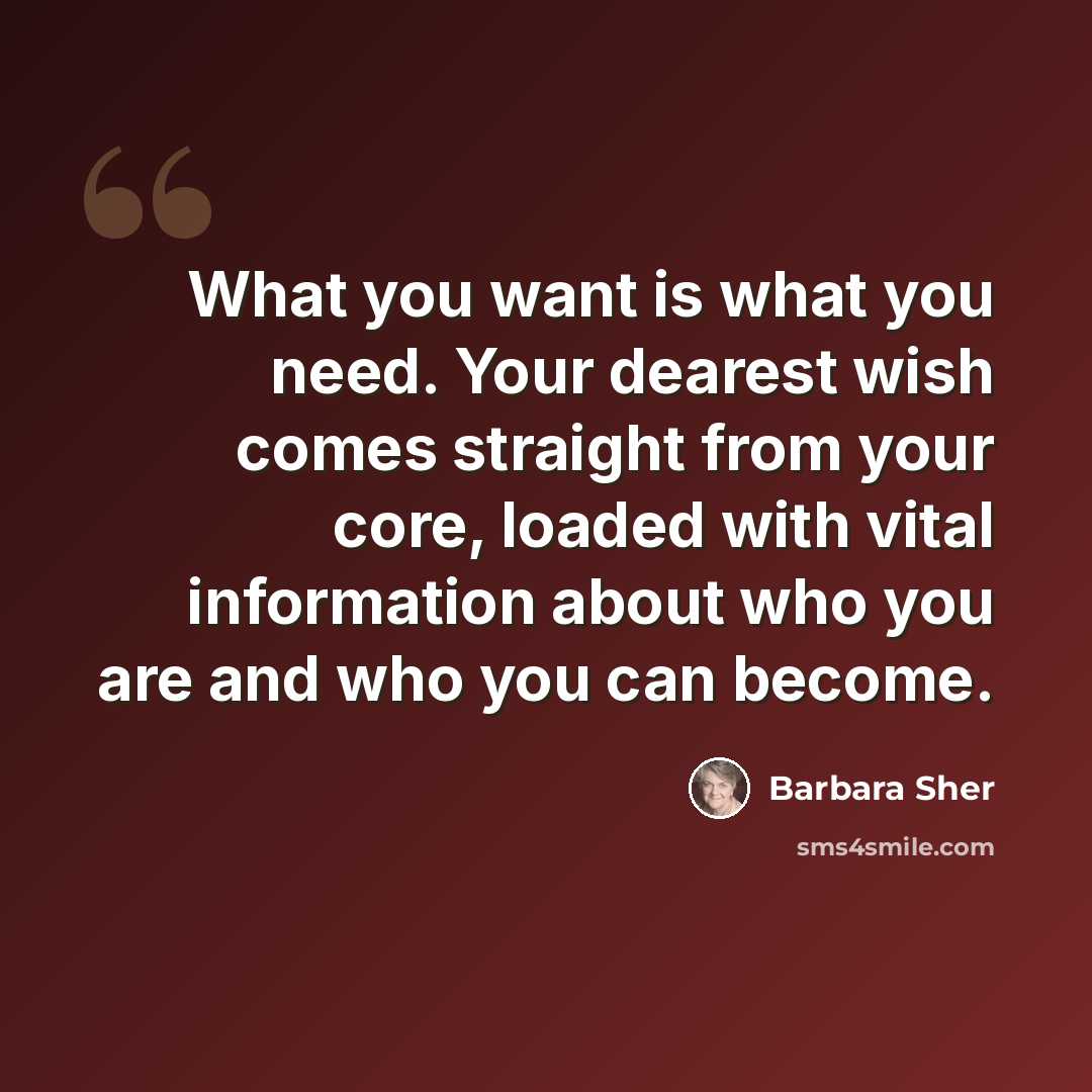 “What you want is what you need. Your dearest wish comes straight from your core, loaded with vital information about who you are and who you can become.” quote by Barbara Sher
