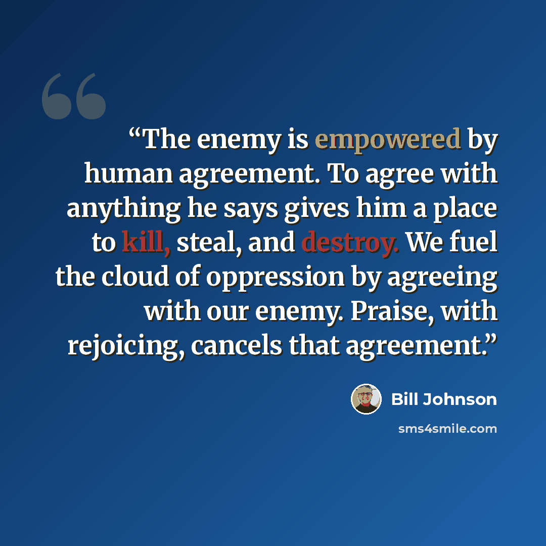 “The enemy is empowered by human agreement. To agree with anything he says gives him a place to kill, steal, and destroy. We fuel the cloud of oppression by agreeing with our enemy. Praise, with rejoicing, cancels that agreement.” quote by Bill Johnson