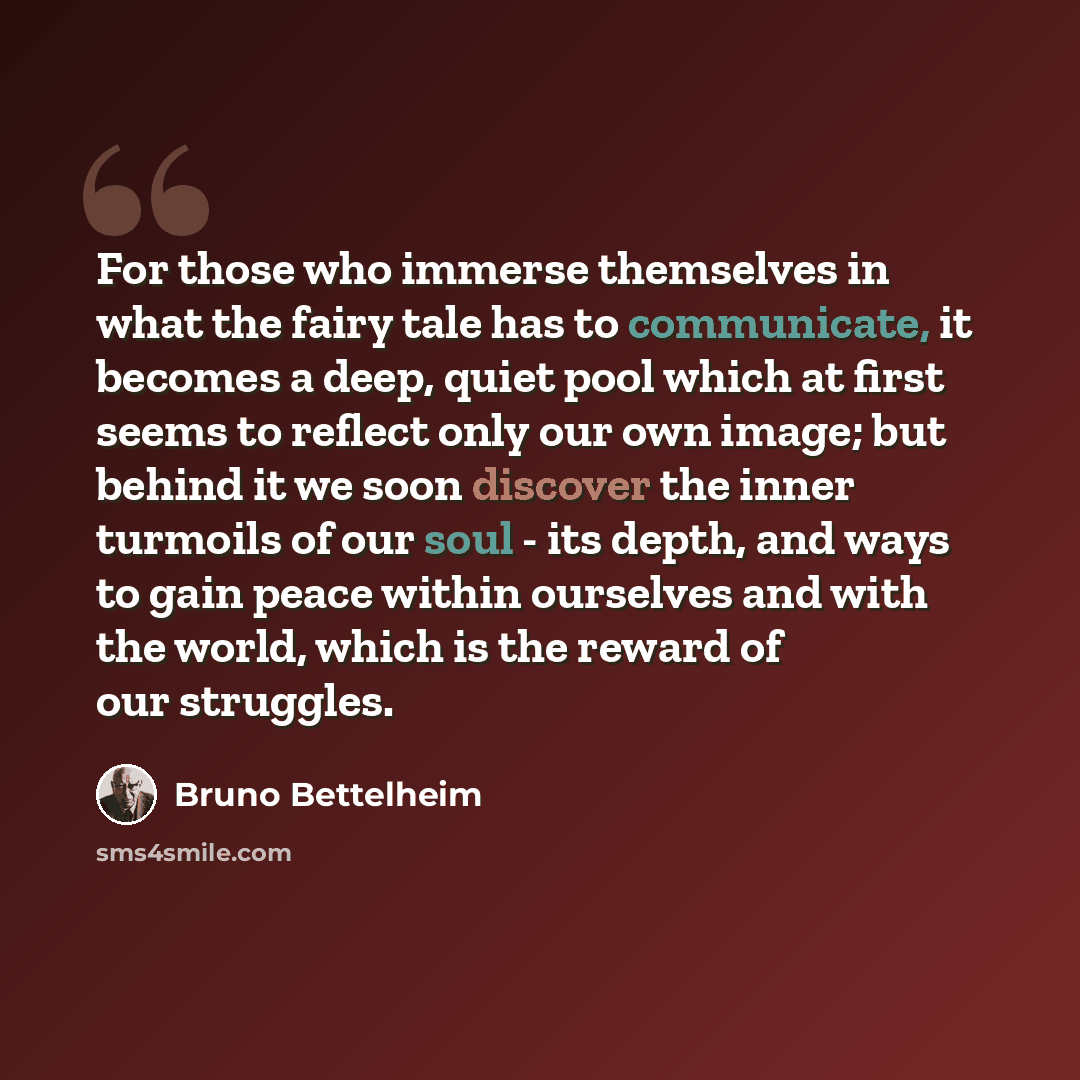 “For those who immerse themselves in what the fairy tale has to communicate, it becomes a deep, quiet pool which at first seems to reflect only our own image; but behind it we soon discover the inner turmoils of our soul - its depth, and ways to gain peace within ourselves and with the world, which…” quote by Bruno Bettelheim