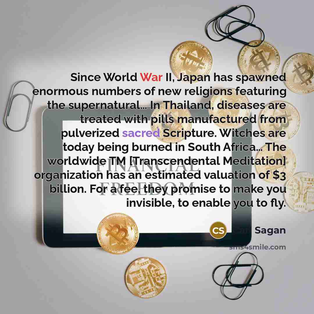 “Since World War II, Japan has spawned enormous numbers of new religions featuring the supernatural… In Thailand, diseases are treated with pills manufactured from pulverized sacred Scripture. Witches are today being burned in South Africa… The worldwide TM [Transcendental Meditation] organization…” quote by Carl Sagan