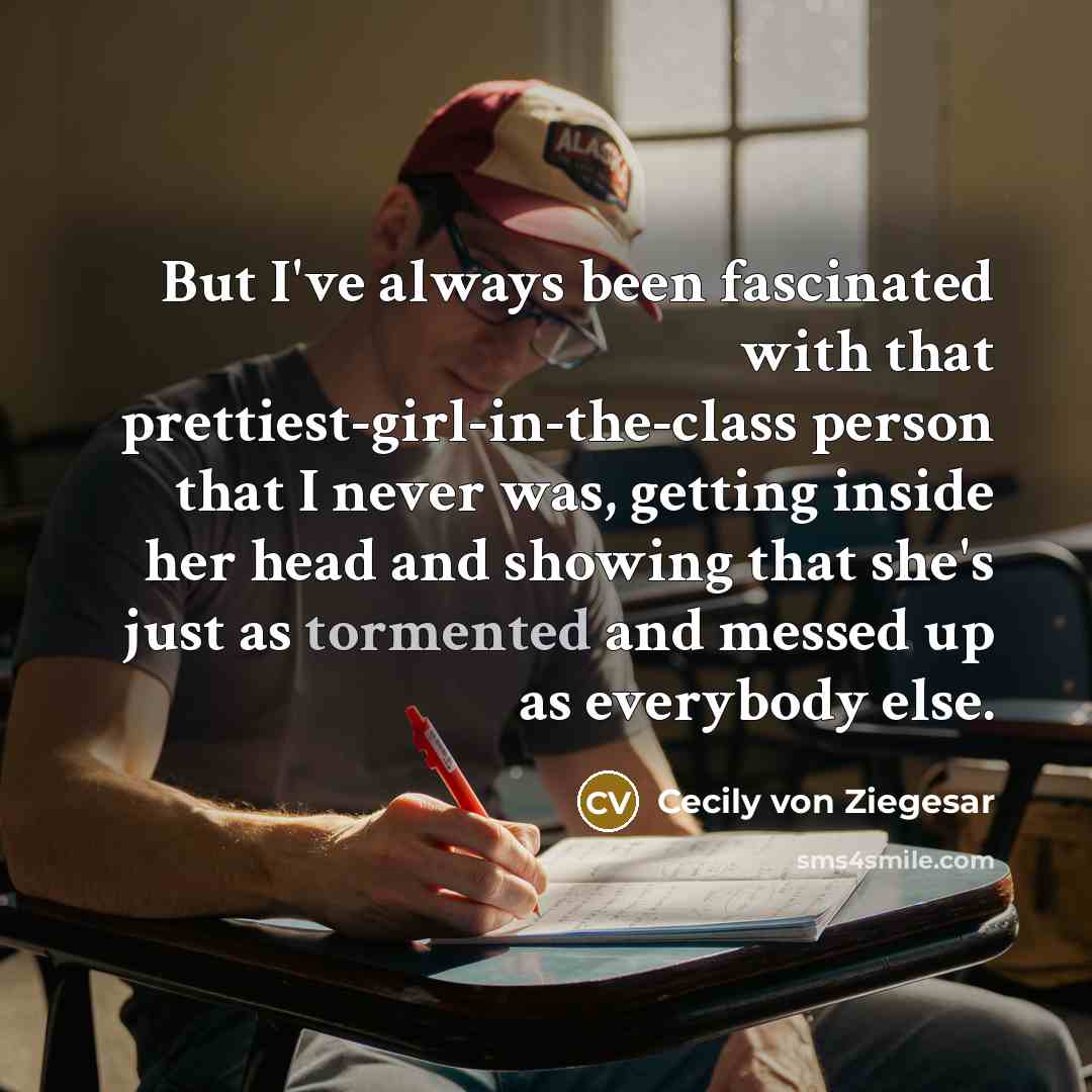 “But I've always been fascinated with that prettiest-girl-in-the-class person that I never was, getting inside her head and showing that she's just as tormented and messed up as everybody else.” quote by Cecily von Ziegesar