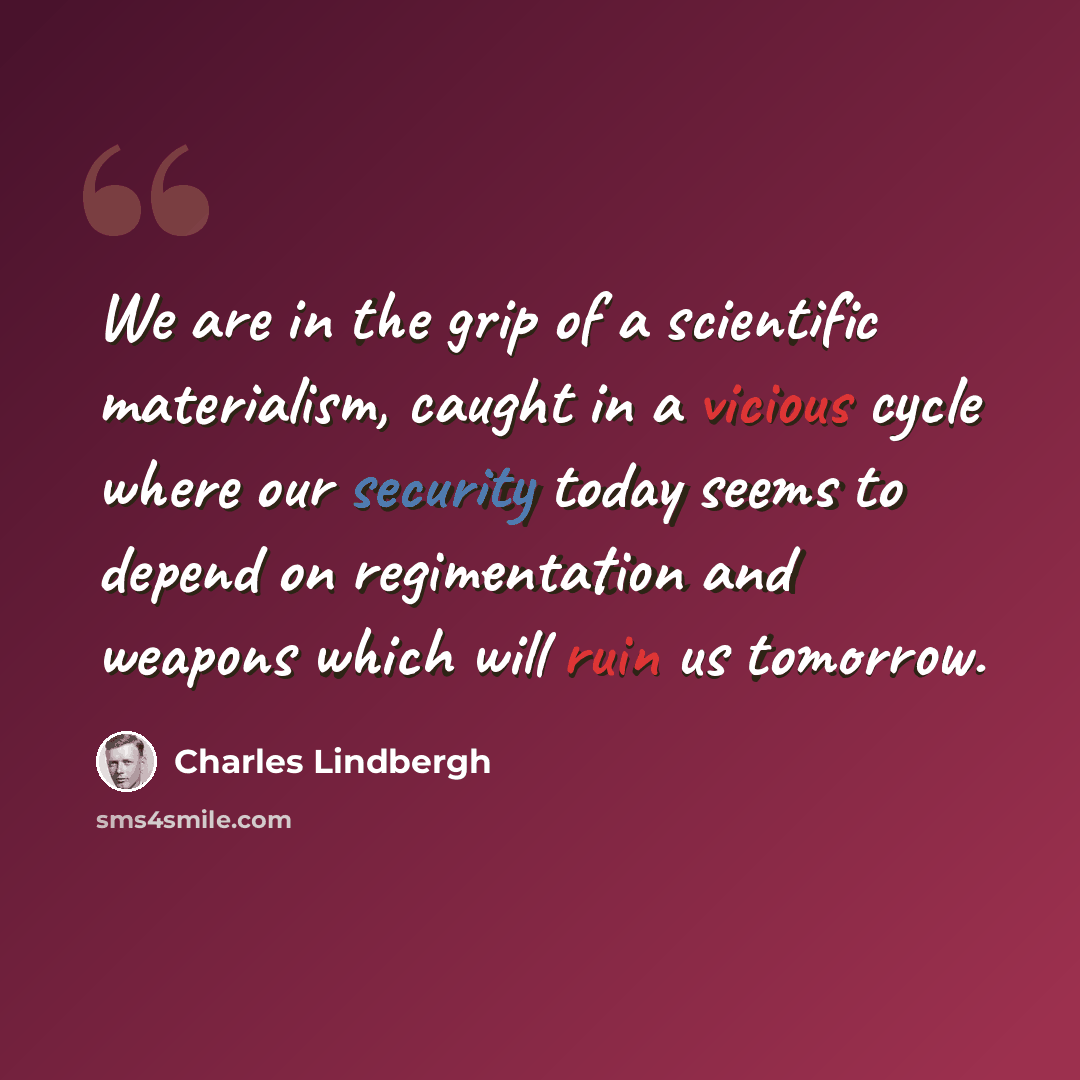 “We are in the grip of a scientific materialism, caught in a vicious cycle where our security today seems to depend on regimentation and weapons which will ruin us tomorrow.” quote by Charles Lindbergh