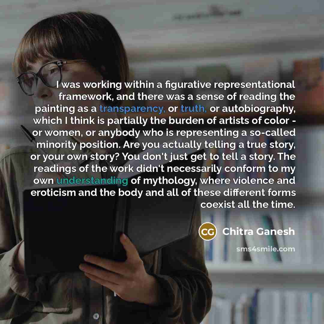 “I was working within a figurative representational framework, and there was a sense of reading the painting as a transparency, or truth, or autobiography, which I think is partially the burden of artists of color - or women, or anybody who is representing a so-called minority position. Are you…” quote by Chitra Ganesh