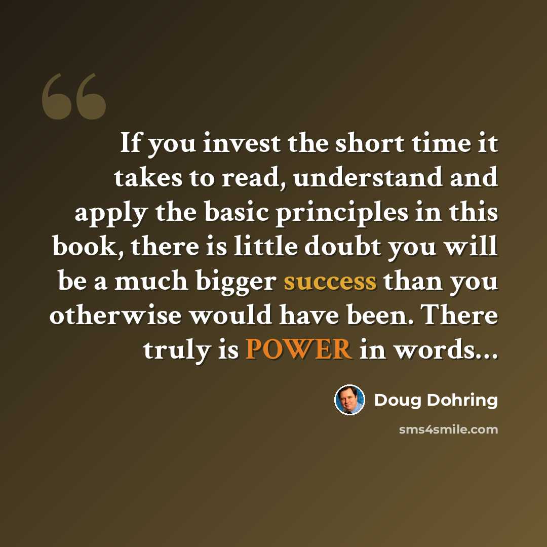 “If you invest the short time it takes to read, understand and apply the basic principles in this book, there is little doubt you will be a much bigger success than you otherwise would have been. There truly is POWER in words…” quote by Doug Dohring