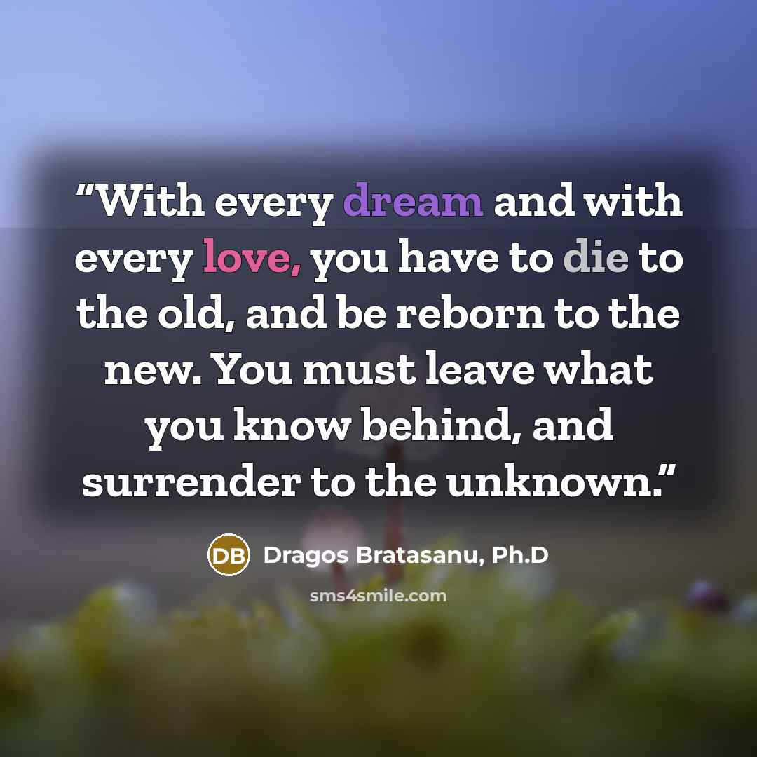 “With every dream and with every love, you have to die to the old, and be reborn to the new. You must leave what you know behind, and surrender to the unknown.” quote by Dragos Bratasanu, Ph.D
