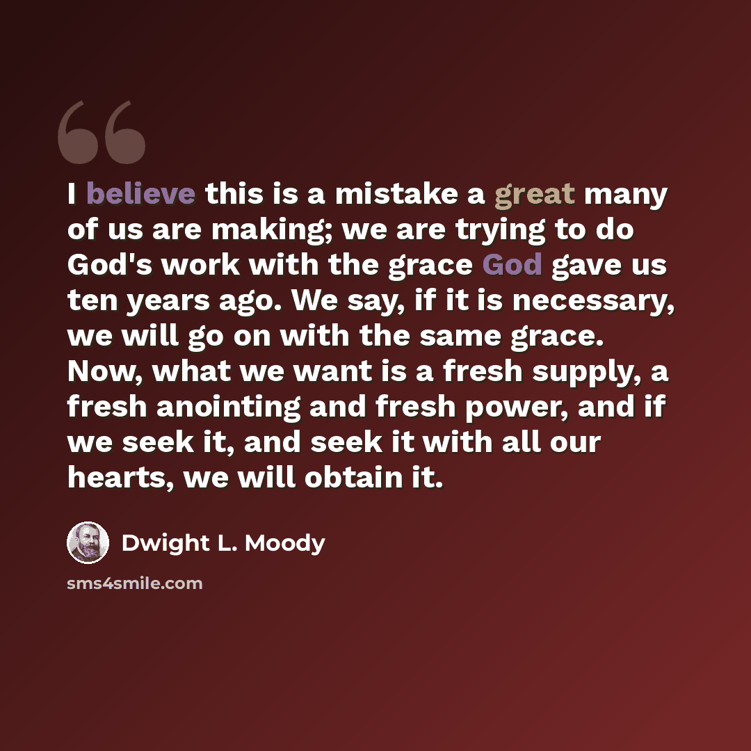 “I believe this is a mistake a great many of us are making; we are trying to do God's work with the grace God gave us ten years ago. We say, if it is necessary, we will go on with the same grace. Now, what we want is a fresh supply, a fresh anointing and fresh power, and if we seek it, and seek it…” quote by Dwight L. Moody