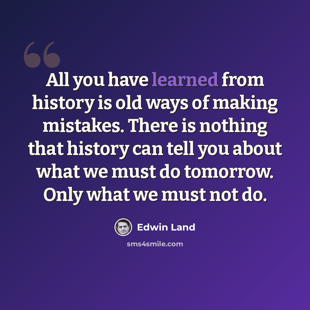 “All you have learned from history is old ways of making mistakes. There is nothing that history can tell you about what we must do tomorrow. Only what we must not do.” quote by Edwin Land