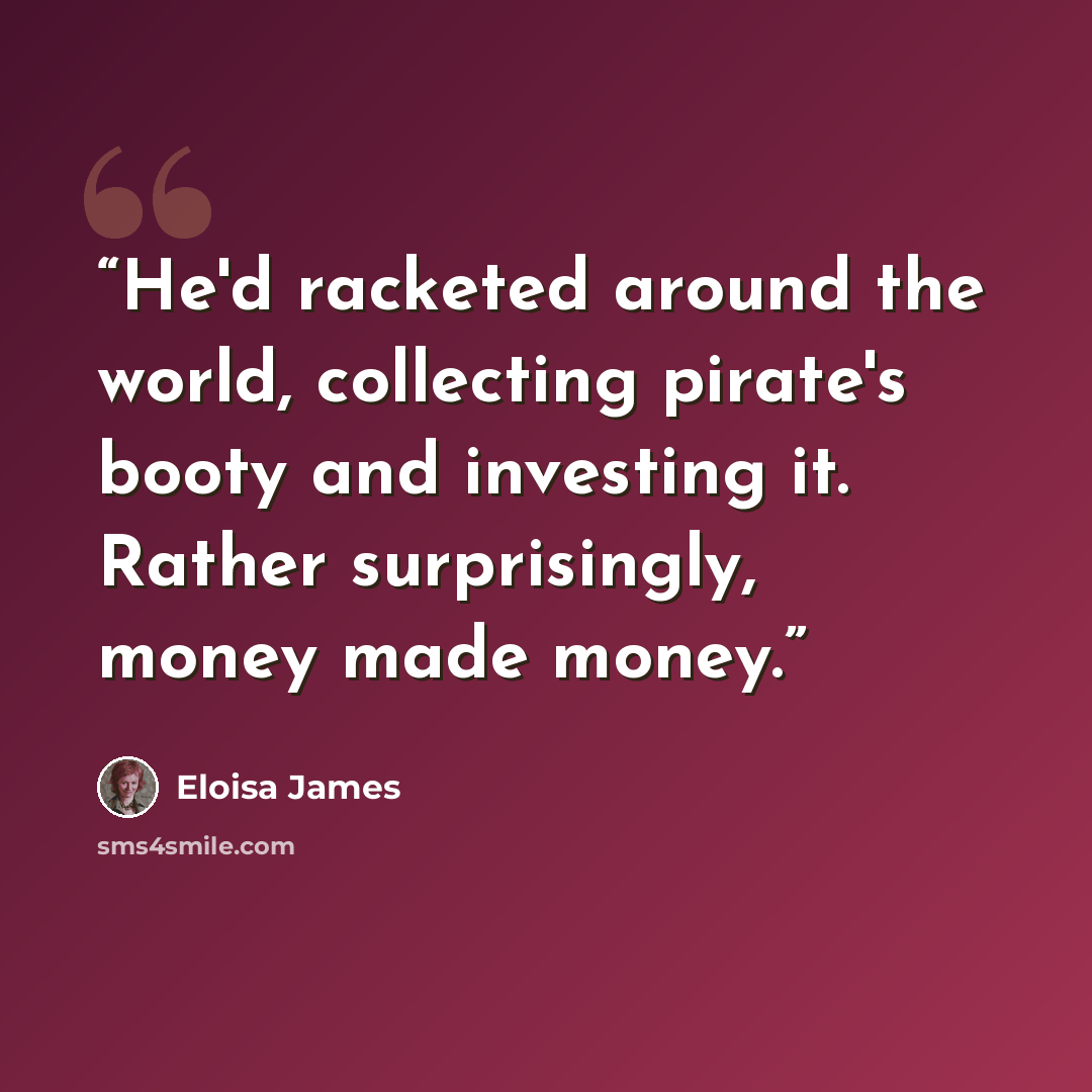“He'd racketed around the world, collecting pirate's booty and investing it. Rather surprisingly, money made money.” quote by Eloisa James