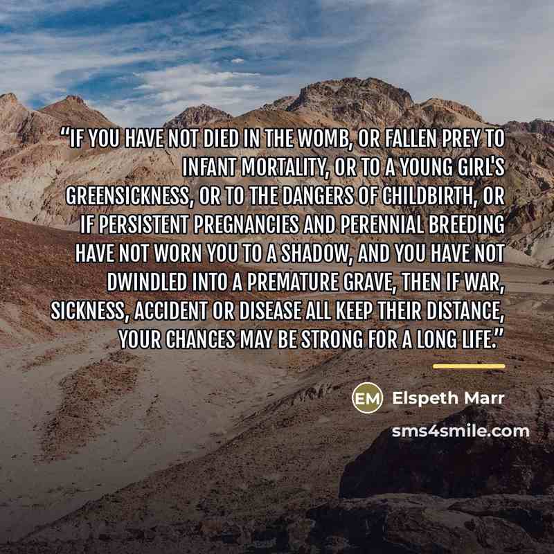 “If you have not died in the womb, or fallen prey to infant mortality, or to a young girl's greensickness, or to the dangers of childbirth, or if persistent pregnancies and perennial breeding have not worn you to a shadow, and you have not dwindled into a premature grave, then if war, sickness…” quote by Elspeth Marr