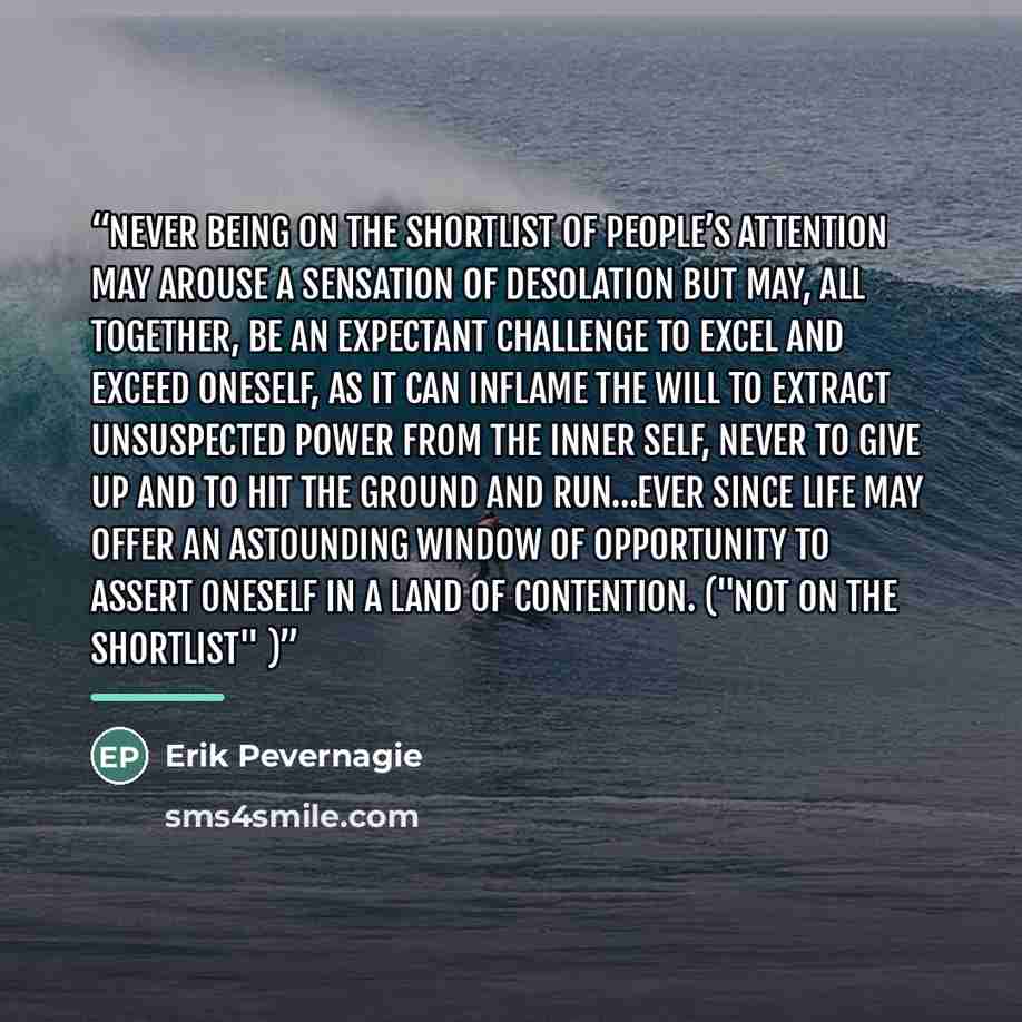 “Never being on the shortlist of people’s attention may arouse a sensation of desolation but may, all together, be an expectant challenge to excel and exceed oneself, as it can inflame the will to extract unsuspected power from the inner self, never to give up and to hit the ground and run…ever…” quote by Erik Pevernagie