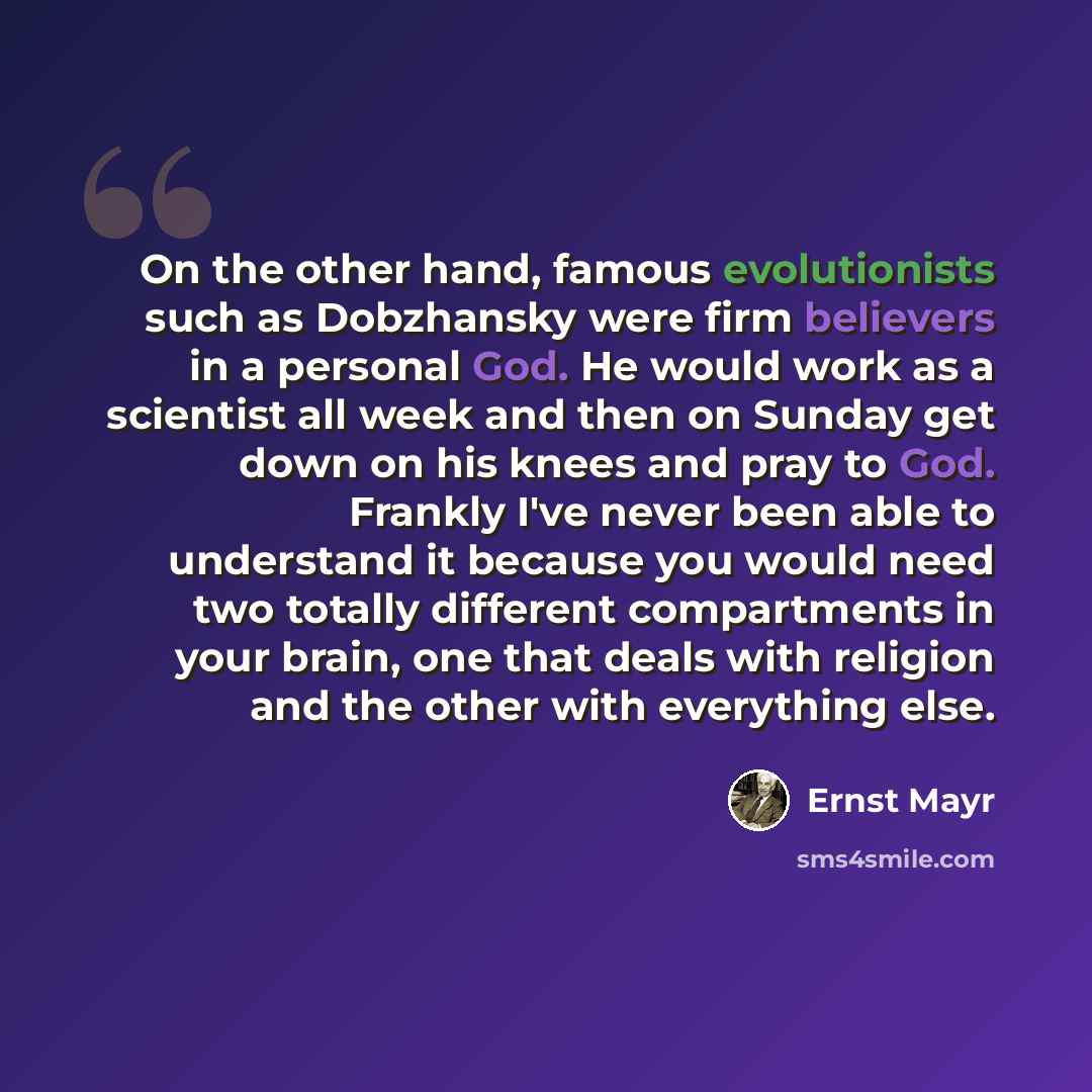 “On the other hand, famous evolutionists such as Dobzhansky were firm believers in a personal God. He would work as a scientist all week and then on Sunday get down on his knees and pray to God. Frankly I've never been able to understand it because you would need two totally different compartments…” quote by Ernst Mayr