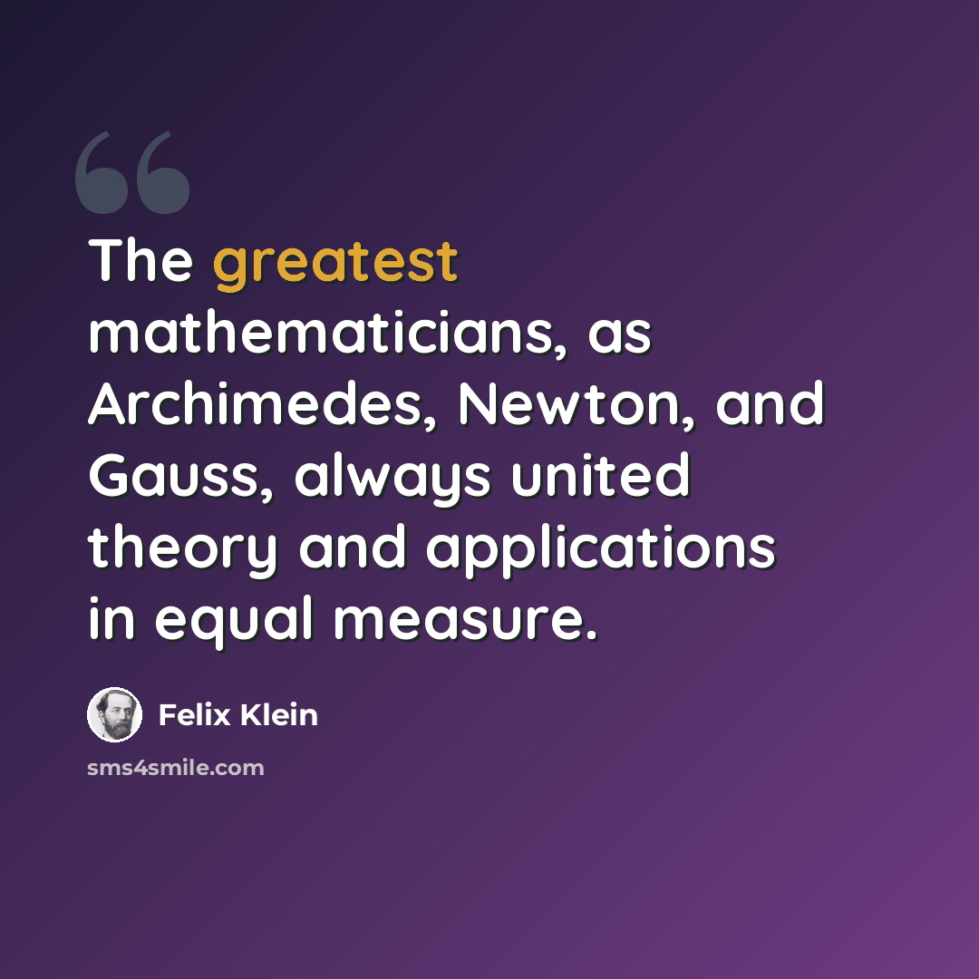 “The greatest mathematicians, as Archimedes, Newton, and Gauss, always united theory and applications in equal measure.” quote by Felix Klein