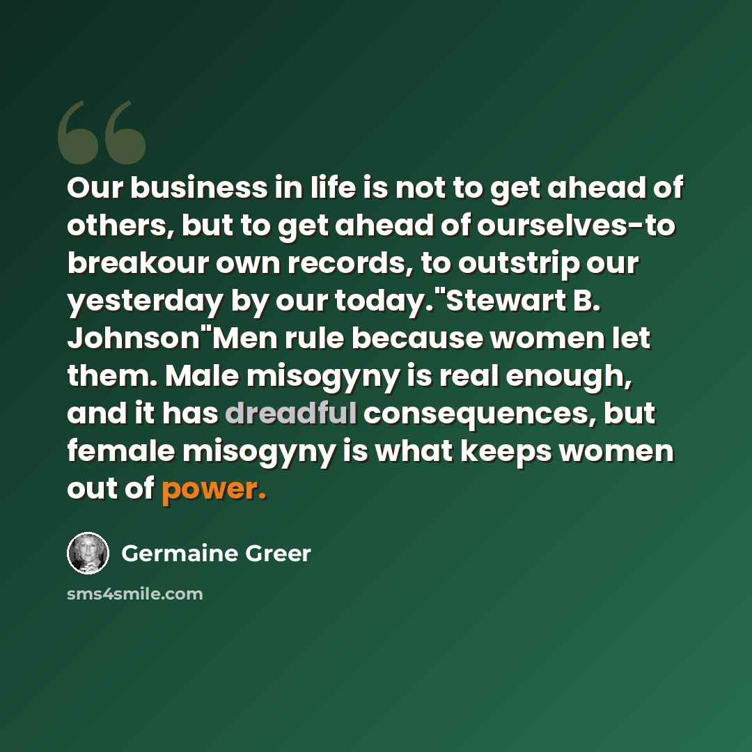 “Our business in life is not to get ahead of others, but to get ahead of ourselves-to breakour own records, to outstrip our yesterday by our today."Stewart B. Johnson"Men rule because women let them. Male misogyny is real enough, and it has dreadful consequences, but female misogyny is what keeps…” quote by Germaine Greer