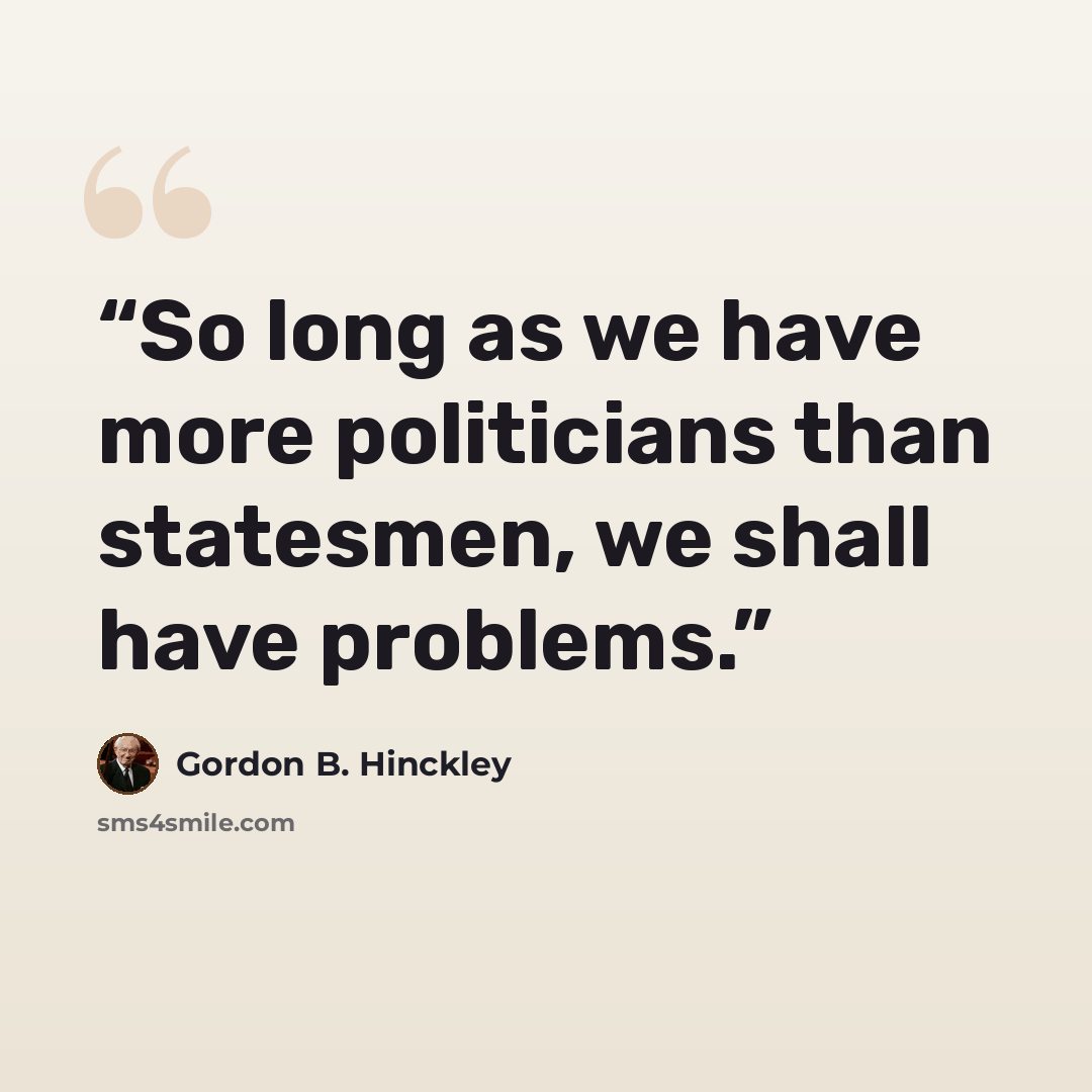 “So long as we have more politicians than statesmen, we shall have problems.” quote by Gordon B. Hinckley