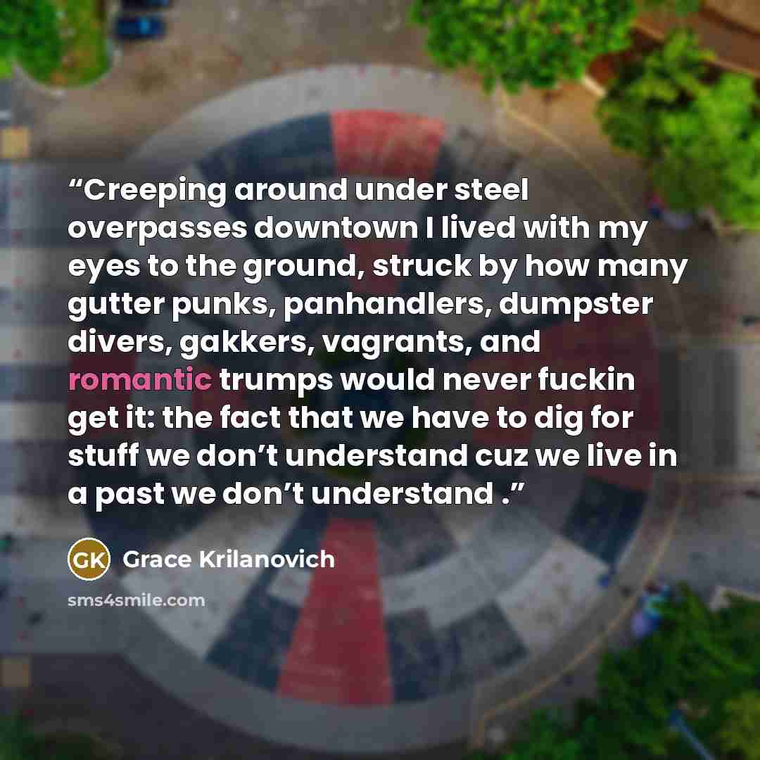 “Creeping around under steel overpasses downtown I lived with my eyes to the ground, struck by how many gutter punks, panhandlers, dumpster divers, gakkers, vagrants, and romantic trumps would never fuckin get it: the fact that we have to dig for stuff we don’t understand cuz we live in a past we…” quote by Grace Krilanovich