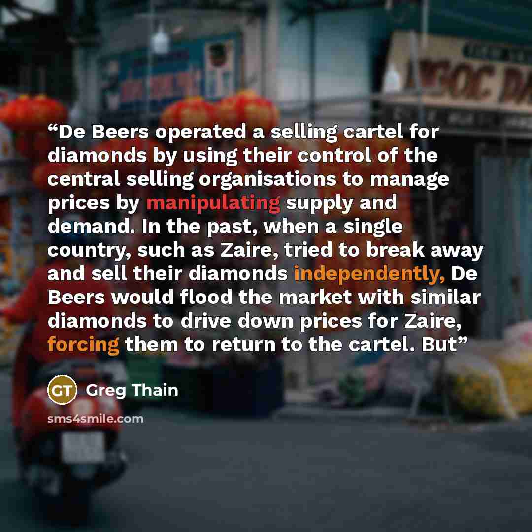 “De Beers operated a selling cartel for diamonds by using their control of the central selling organisations to manage prices by manipulating supply and demand. In the past, when a single country, such as Zaire, tried to break away and sell their diamonds independently, De Beers would flood the…” quote by Greg Thain