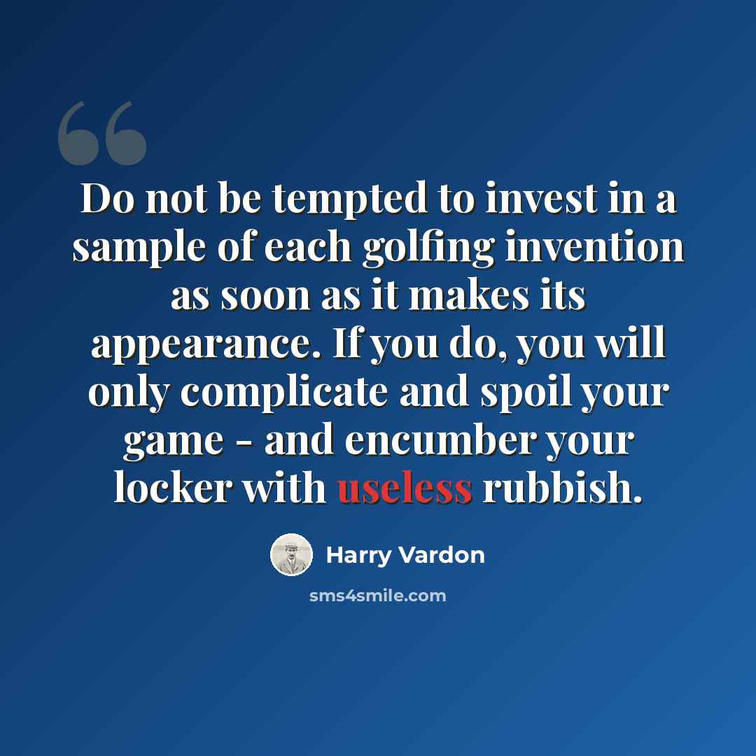 “Do not be tempted to invest in a sample of each golfing invention as soon as it makes its appearance. If you do, you will only complicate and spoil your game - and encumber your locker with useless rubbish.” quote by Harry Vardon