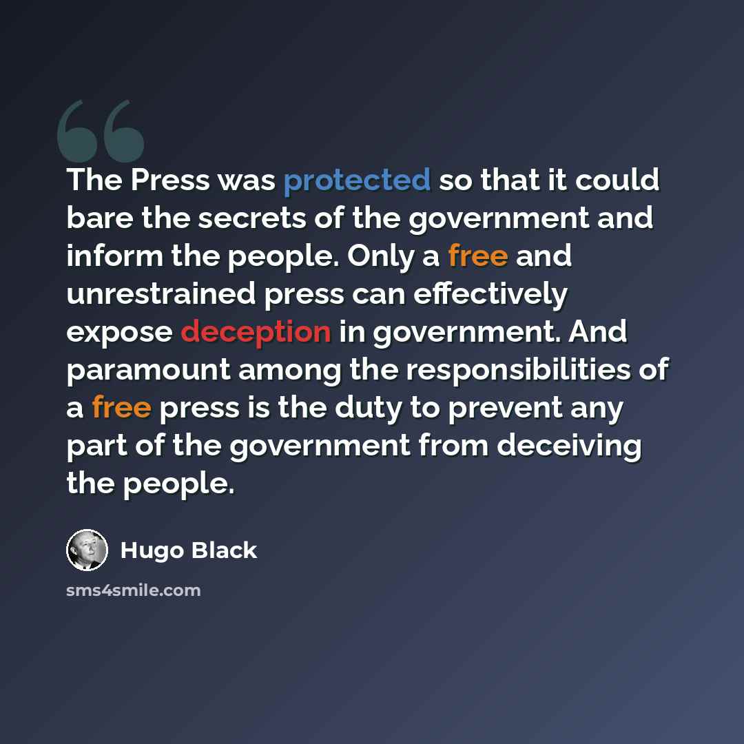 “The Press was protected so that it could bare the secrets of the government and inform the people. Only a free and unrestrained press can effectively expose deception in government. And paramount among the responsibilities of a free press is the duty to prevent any part of the government from…” quote by Hugo Black