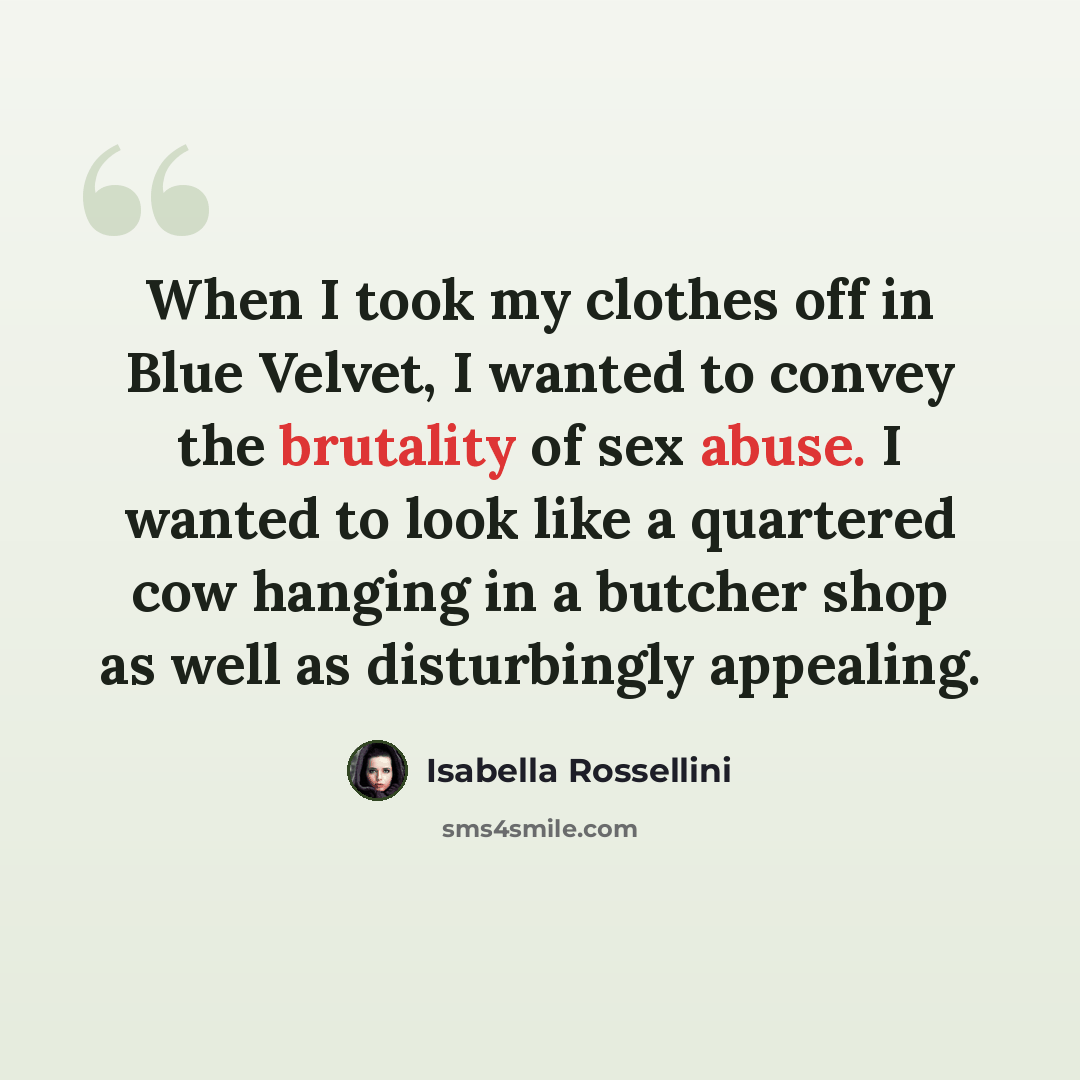 “When I took my clothes off in Blue Velvet, I wanted to convey the brutality of sex abuse. I wanted to look like a quartered cow hanging in a butcher shop as well as disturbingly appealing.” quote by Isabella Rossellini