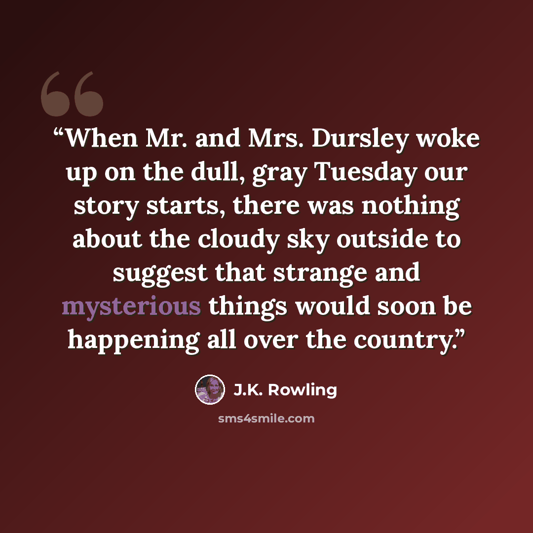 “When Mr. and Mrs. Dursley woke up on the dull, gray Tuesday our story starts, there was nothing about the cloudy sky outside to suggest that strange and mysterious things would soon be happening all over the country.” quote by J.K. Rowling