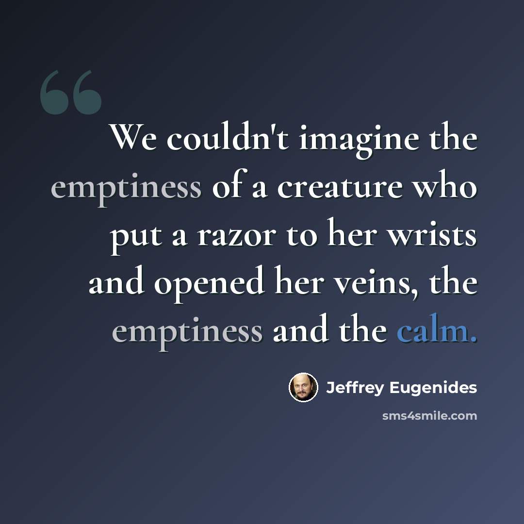 “We couldn't imagine the emptiness of a creature who put a razor to her wrists and opened her veins, the emptiness and the calm.” quote by Jeffrey Eugenides