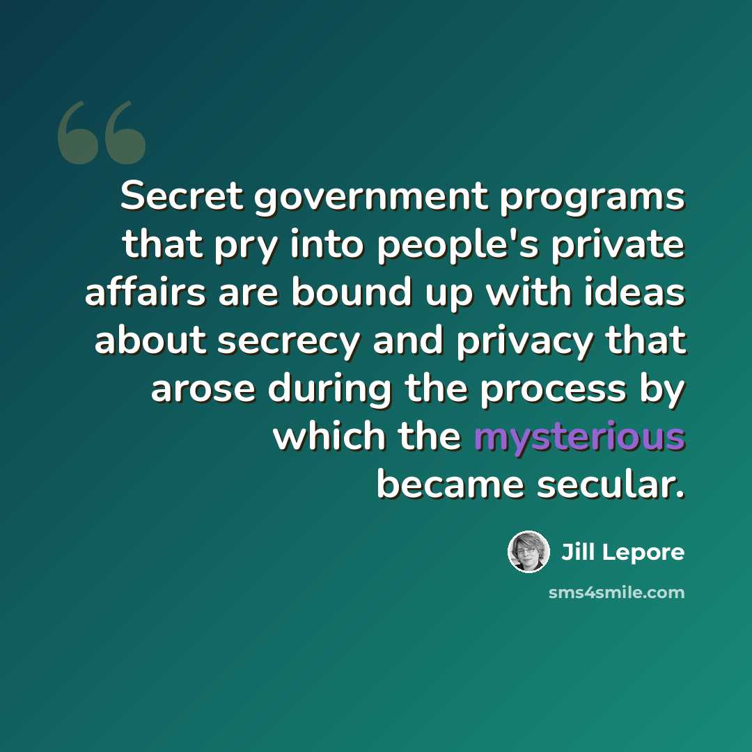“Secret government programs that pry into people's private affairs are bound up with ideas about secrecy and privacy that arose during the process by which the mysterious became secular.” quote by Jill Lepore
