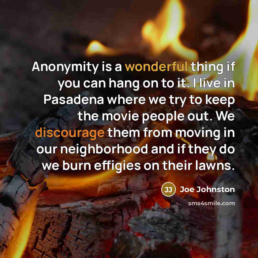 “Anonymity is a wonderful thing if you can hang on to it. I live in Pasadena where we try to keep the movie people out. We discourage them from moving in our neighborhood and if they do we burn effigies on their lawns.” quote by Joe Johnston