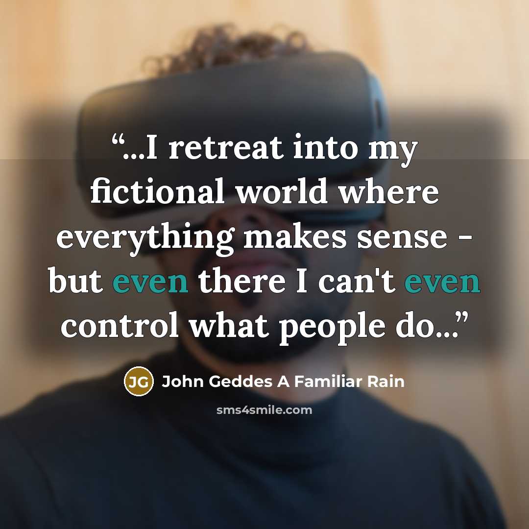 “...I retreat into my fictional world where everything makes sense - but even there I can't even control what people do...” quote by John Geddes A Familiar Rain