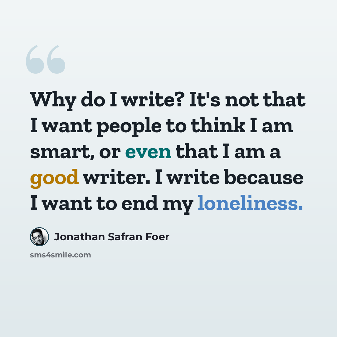 “Why do I write? It's not that I want people to think I am smart, or even that I am a good writer. I write because I want to end my loneliness.” quote by Jonathan Safran Foer