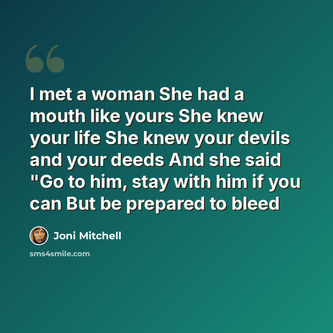 “I met a woman She had a mouth like yours She knew your life She knew your devils and your deeds And she said "Go to him, stay with him if you can But be prepared to bleed” quote by Joni Mitchell