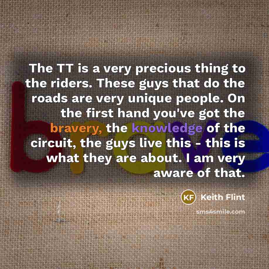 “The TT is a very precious thing to the riders. These guys that do the roads are very unique people. On the first hand you've got the bravery, the knowledge of the circuit, the guys live this - this is what they are about. I am very aware of that.” quote by Keith Flint