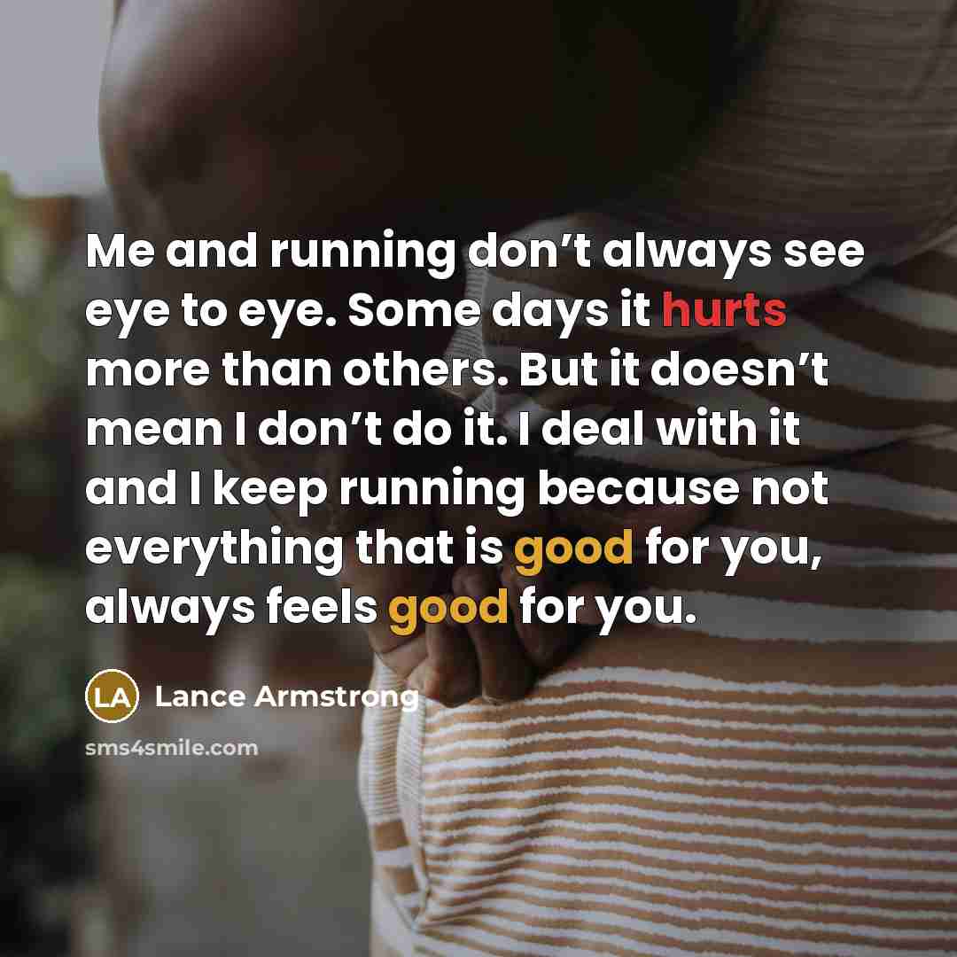 “Me and running don’t always see eye to eye. Some days it hurts more than others. But it doesn’t mean I don’t do it. I deal with it and I keep running because not everything that is good for you, always feels good for you.” quote by Lance Armstrong