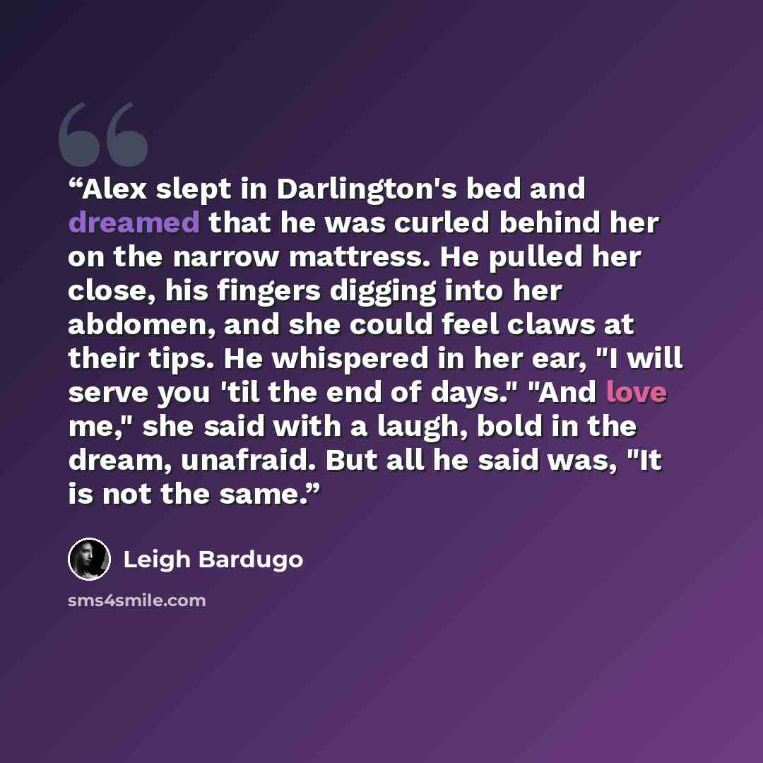 “Alex slept in Darlington's bed and dreamed that he was curled behind her on the narrow mattress. He pulled her close, his fingers digging into her abdomen, and she could feel claws at their tips. He whispered in her ear, "I will serve you 'til the end of days." "And love me," she said with a…” quote by Leigh Bardugo