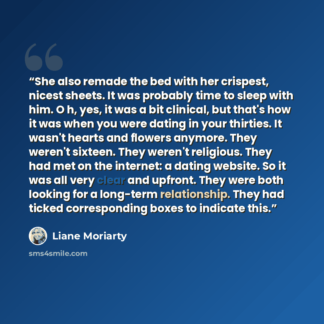 “She also remade the bed with her crispest, nicest sheets. It was probably time to sleep with him. O h, yes, it was a bit clinical, but that's how it was when you were dating in your thirties. It wasn't hearts and flowers anymore. They weren't sixteen. They weren't religious. They had met on the…” quote by Liane Moriarty