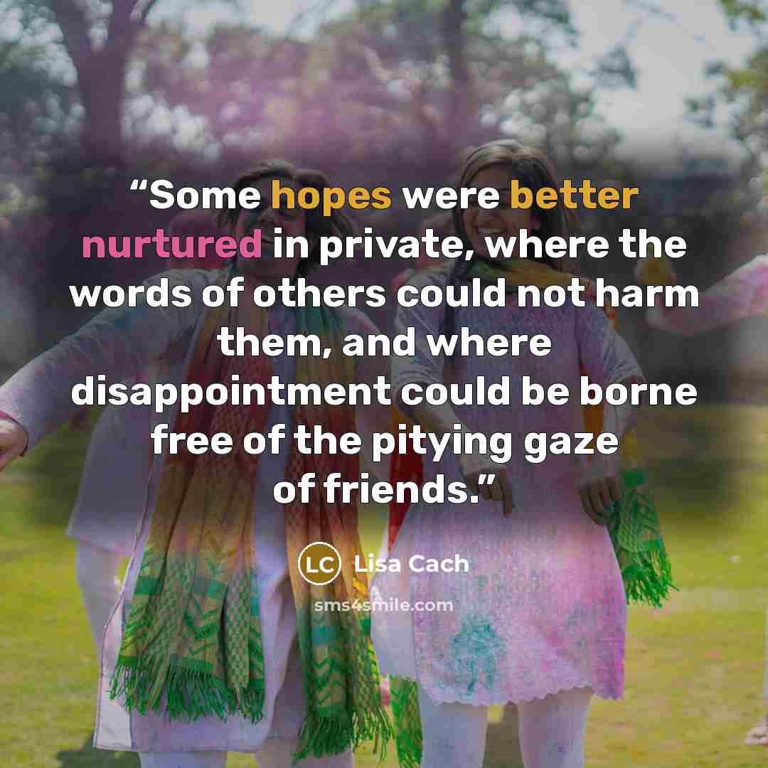 “Some hopes were better nurtured in private, where the words of others could not harm them, and where disappointment could be borne free of the pitying gaze of friends.” quote by Lisa Cach
