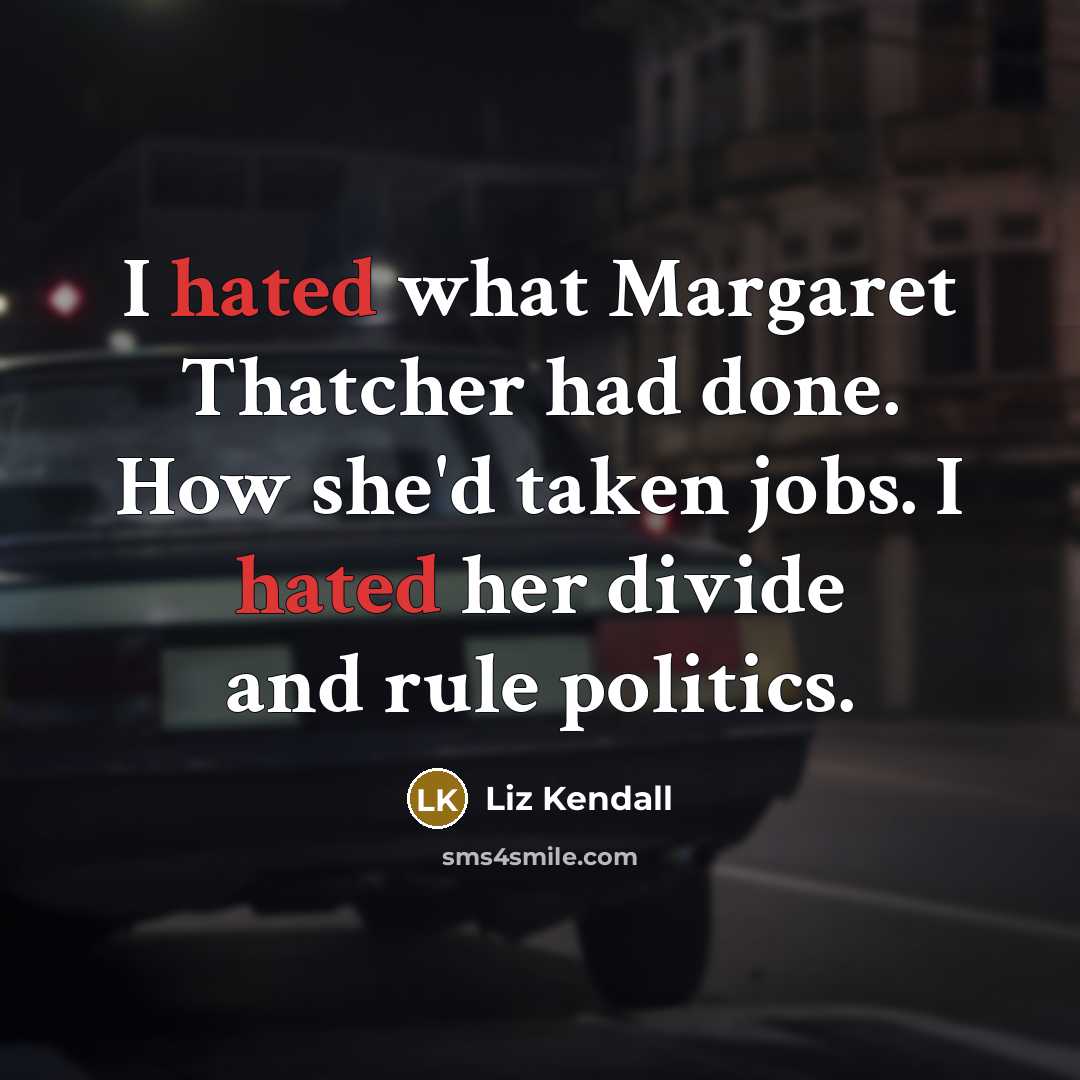 “I hated what Margaret Thatcher had done. How she'd taken jobs. I hated her divide and rule politics.” quote by Liz Kendall