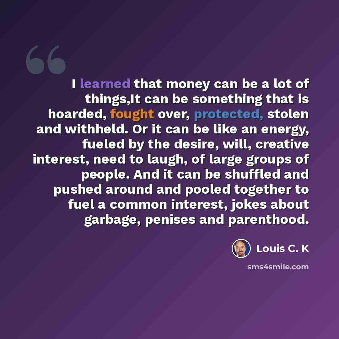 “I learned that money can be a lot of things,It can be something that is hoarded, fought over, protected, stolen and withheld. Or it can be like an energy, fueled by the desire, will, creative interest, need to laugh, of large groups of people. And it can be shuffled and pushed around and pooled…” quote by Louis C. K