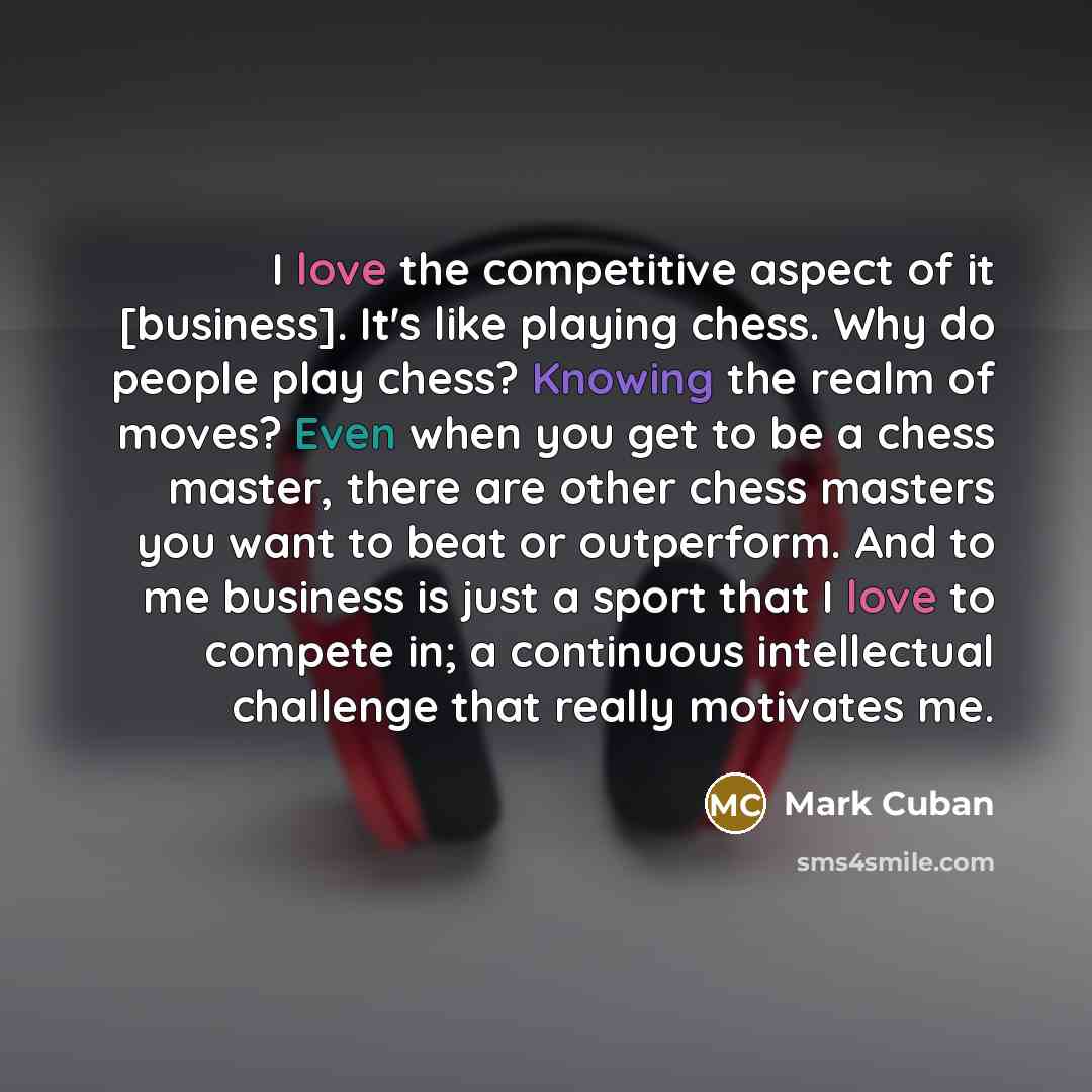 “I love the competitive aspect of it [business]. It's like playing chess. Why do people play chess? Knowing the realm of moves? Even when you get to be a chess master, there are other chess masters you want to beat or outperform. And to me business is just a sport that I love to compete in; a…” quote by Mark Cuban