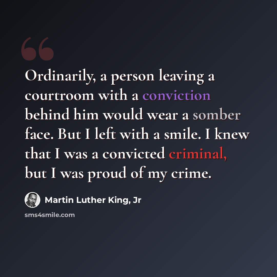 “Ordinarily, a person leaving a courtroom with a conviction behind him would wear a somber face. But I left with a smile. I knew that I was a convicted criminal, but I was proud of my crime.” quote by Martin Luther King, Jr