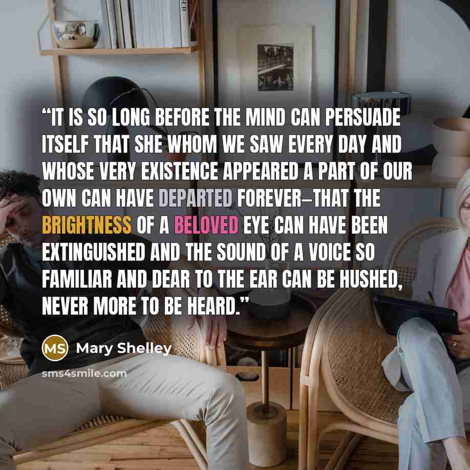 “It is so long before the mind can persuade itself that she whom we saw every day and whose very existence appeared a part of our own can have departed forever—that the brightness of a beloved eye can have been extinguished and the sound of a voice so familiar and dear to the ear can be hushed…” quote by Mary Shelley