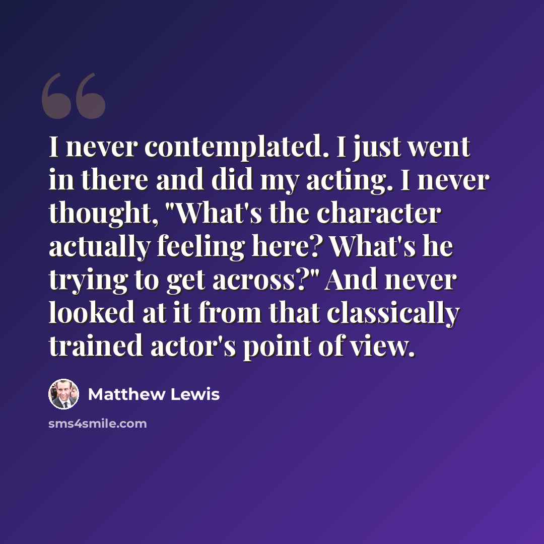 “I never contemplated. I just went in there and did my acting. I never thought, "What's the character actually feeling here? What's he trying to get across?" And never looked at it from that classically trained actor's point of view.” quote by Matthew Lewis
